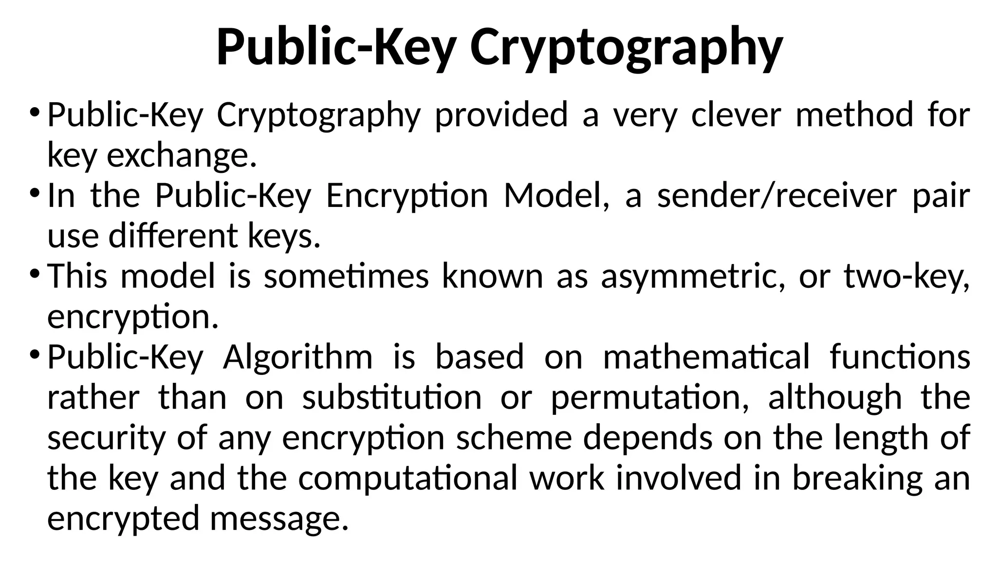 Public-Key Cryptography
•Public-Key Cryptography provided a very clever method for
key exchange.
•In the Public-Key Encryption Model, a sender/receiver pair
use different keys.
•This model is sometimes known as asymmetric, or two-key,
encryption.
•Public-Key Algorithm is based on mathematical functions
rather than on substitution or permutation, although the
security of any encryption scheme depends on the length of
the key and the computational work involved in breaking an
encrypted message.
 