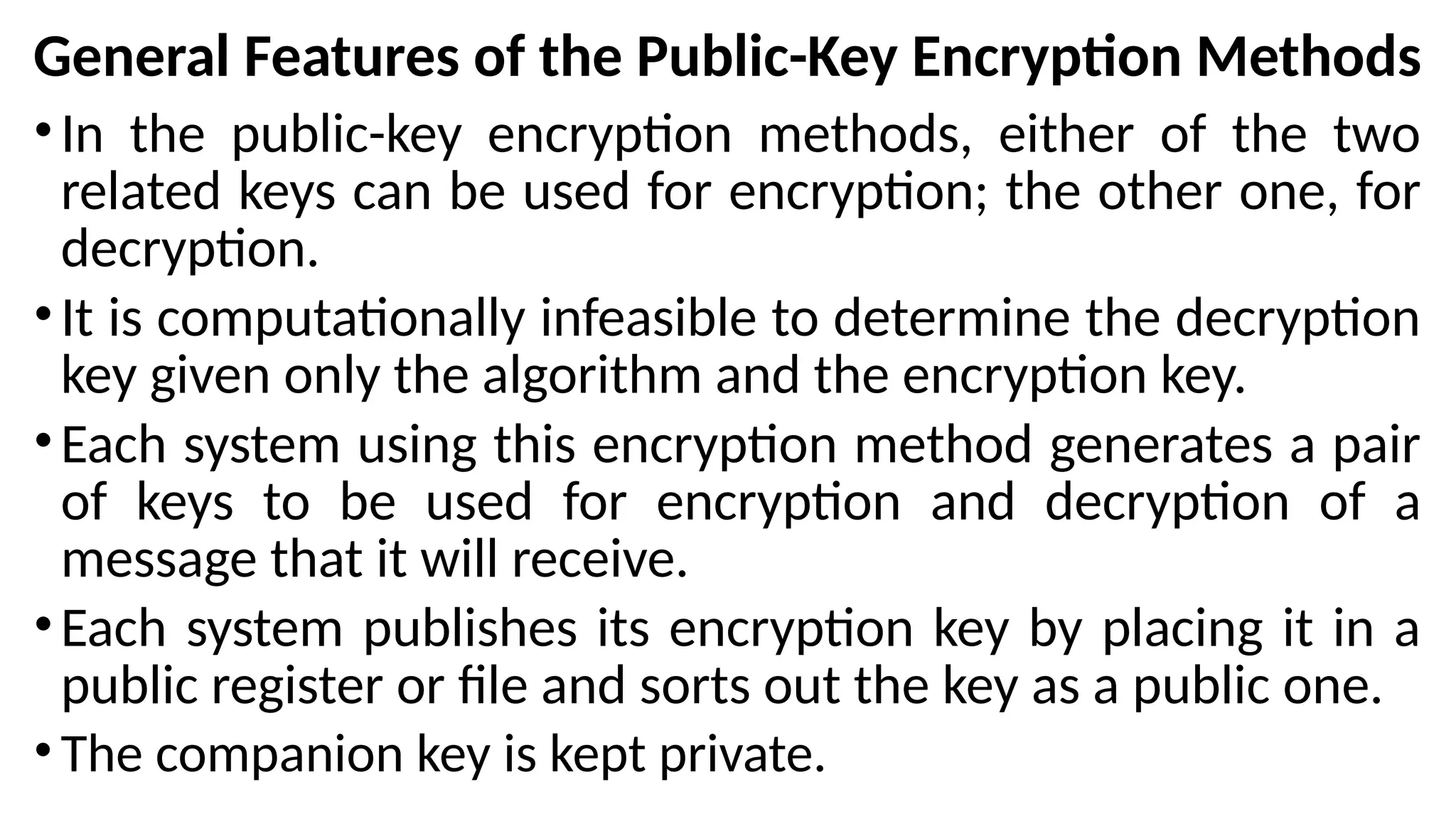 General Features of the Public-Key Encryption Methods
•In the public-key encryption methods, either of the two
related keys can be used for encryption; the other one, for
decryption.
•It is computationally infeasible to determine the decryption
key given only the algorithm and the encryption key.
•Each system using this encryption method generates a pair
of keys to be used for encryption and decryption of a
message that it will receive.
•Each system publishes its encryption key by placing it in a
public register or file and sorts out the key as a public one.
•The companion key is kept private.
 