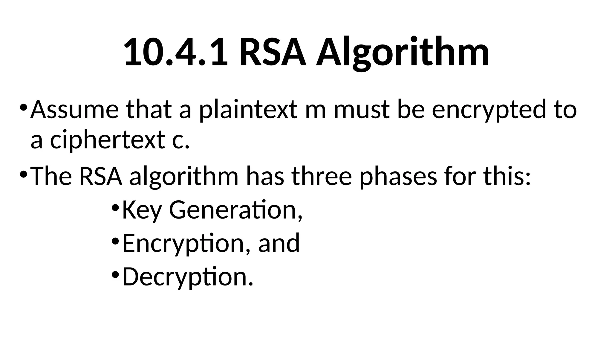 10.4.1 RSA Algorithm
•Assume that a plaintext m must be encrypted to
a ciphertext c.
•The RSA algorithm has three phases for this:
•Key Generation,
•Encryption, and
•Decryption.
 
