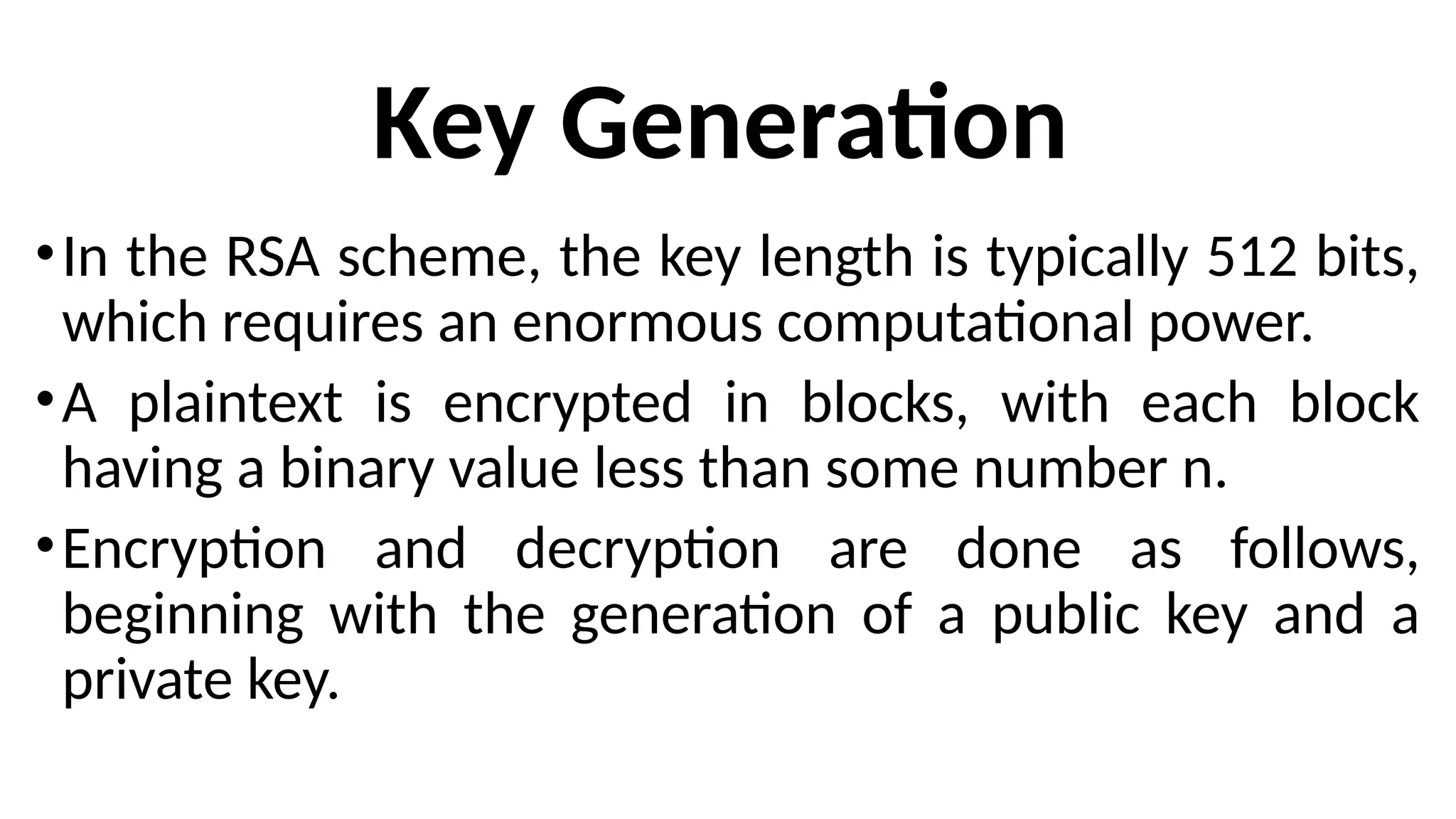 Key Generation
•In the RSA scheme, the key length is typically 512 bits,
which requires an enormous computational power.
•A plaintext is encrypted in blocks, with each block
having a binary value less than some number n.
•Encryption and decryption are done as follows,
beginning with the generation of a public key and a
private key.
 