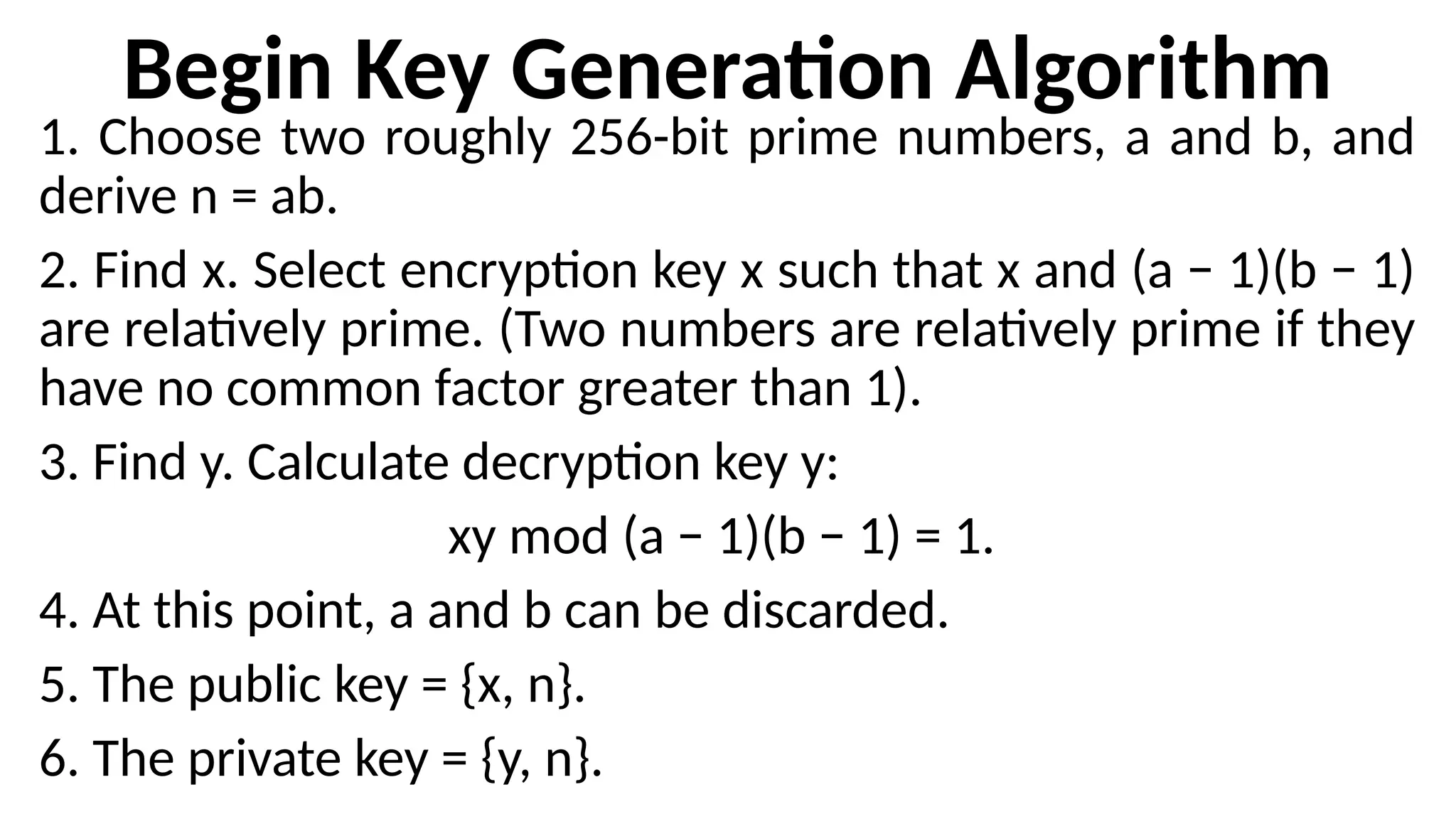 Begin Key Generation Algorithm
1. Choose two roughly 256-bit prime numbers, a and b, and
derive n = ab.
2. Find x. Select encryption key x such that x and (a − 1)(b − 1)
are relatively prime. (Two numbers are relatively prime if they
have no common factor greater than 1).
3. Find y. Calculate decryption key y:
xy mod (a − 1)(b − 1) = 1.
4. At this point, a and b can be discarded.
5. The public key = {x, n}.
6. The private key = {y, n}.
 