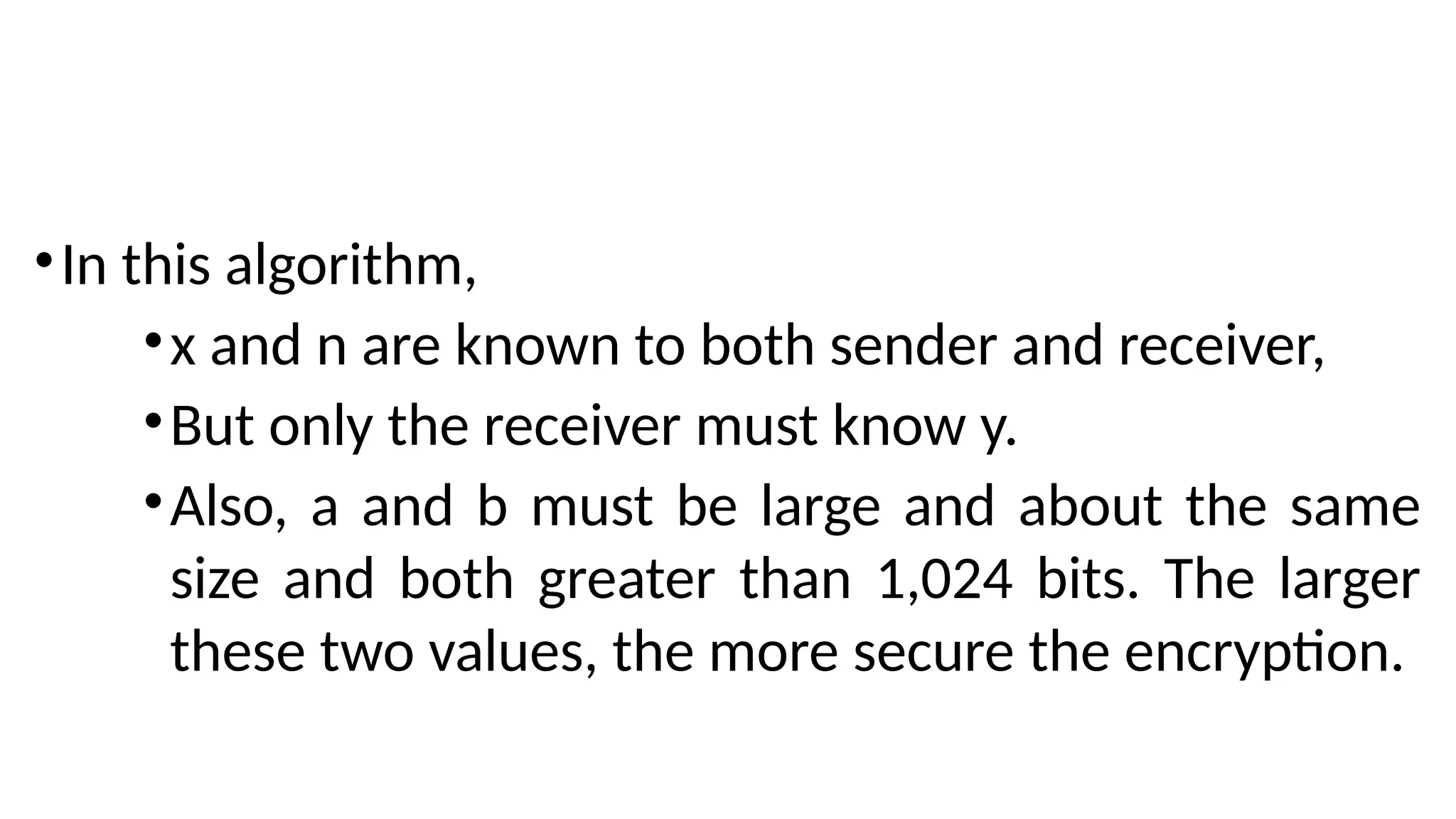 •In this algorithm,
•x and n are known to both sender and receiver,
•But only the receiver must know y.
•Also, a and b must be large and about the same
size and both greater than 1,024 bits. The larger
these two values, the more secure the encryption.
 