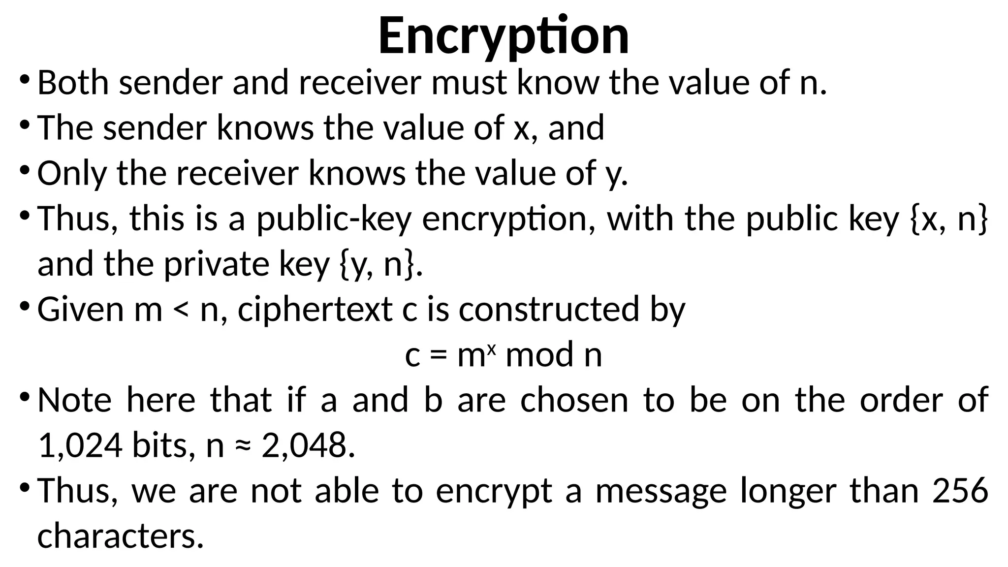 Encryption
•Both sender and receiver must know the value of n.
•The sender knows the value of x, and
•Only the receiver knows the value of y.
•Thus, this is a public-key encryption, with the public key {x, n}
and the private key {y, n}.
•Given m < n, ciphertext c is constructed by
c = mx
mod n
•Note here that if a and b are chosen to be on the order of
1,024 bits, n ≈ 2,048.
•Thus, we are not able to encrypt a message longer than 256
characters.
 