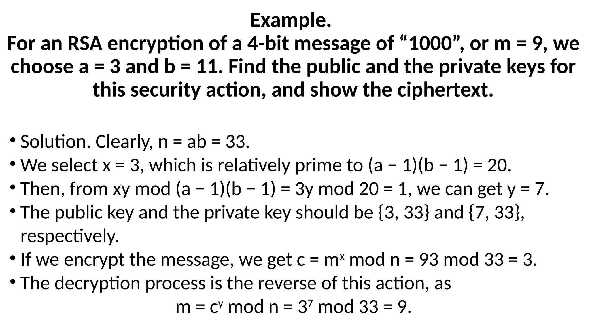 Example.
For an RSA encryption of a 4-bit message of “1000”, or m = 9, we
choose a = 3 and b = 11. Find the public and the private keys for
this security action, and show the ciphertext.
• Solution. Clearly, n = ab = 33.
• We select x = 3, which is relatively prime to (a − 1)(b − 1) = 20.
• Then, from xy mod (a − 1)(b − 1) = 3y mod 20 = 1, we can get y = 7.
• The public key and the private key should be {3, 33} and {7, 33},
respectively.
• If we encrypt the message, we get c = mx
mod n = 93 mod 33 = 3.
• The decryption process is the reverse of this action, as
m = cy
mod n = 37
mod 33 = 9.
 