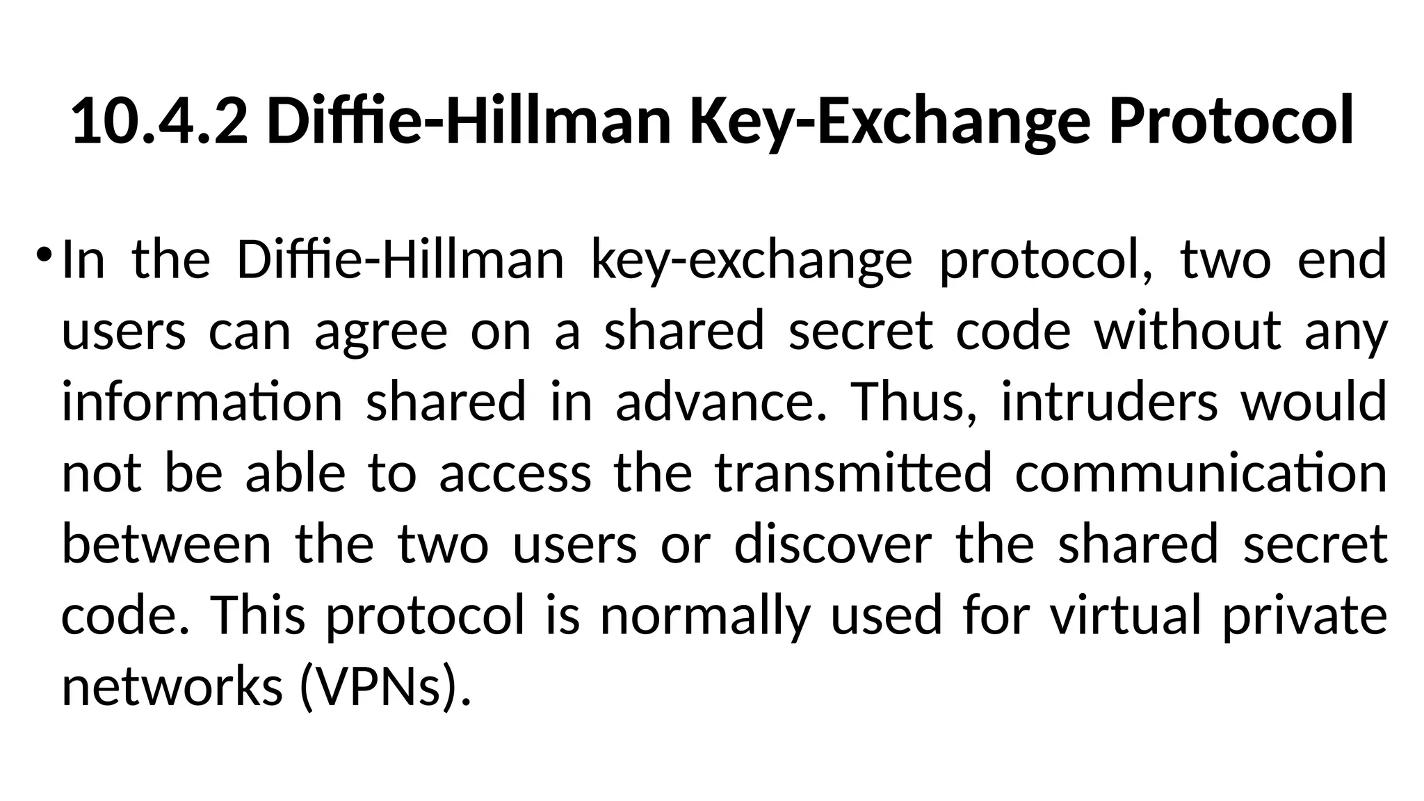 10.4.2 Diffie-Hillman Key-Exchange Protocol
•In the Diffie-Hillman key-exchange protocol, two end
users can agree on a shared secret code without any
information shared in advance. Thus, intruders would
not be able to access the transmitted communication
between the two users or discover the shared secret
code. This protocol is normally used for virtual private
networks (VPNs).
 