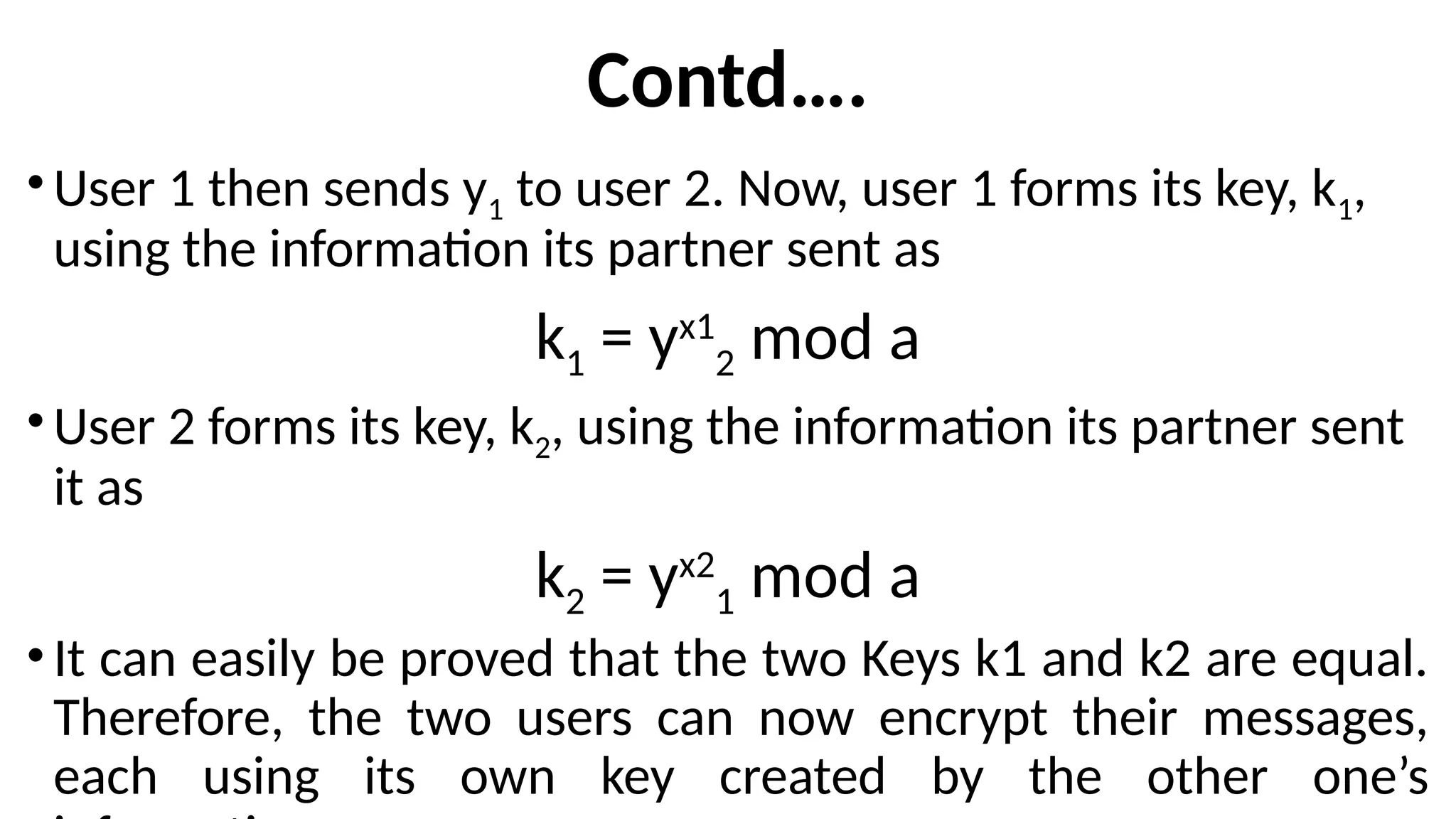 Contd….
•User 1 then sends y1 to user 2. Now, user 1 forms its key, k1,
using the information its partner sent as
k1 = yx1
2 mod a
•User 2 forms its key, k2, using the information its partner sent
it as
k2 = yx2
1 mod a
•It can easily be proved that the two Keys k1 and k2 are equal.
Therefore, the two users can now encrypt their messages,
each using its own key created by the other one’s
 