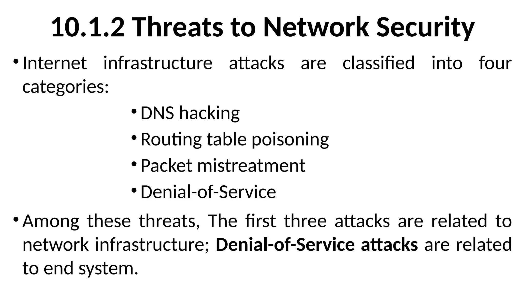 10.1.2 Threats to Network Security
• Internet infrastructure attacks are classified into four
categories:
•DNS hacking
•Routing table poisoning
•Packet mistreatment
•Denial-of-Service
• Among these threats, The first three attacks are related to
network infrastructure; Denial-of-Service attacks are related
to end system.
 