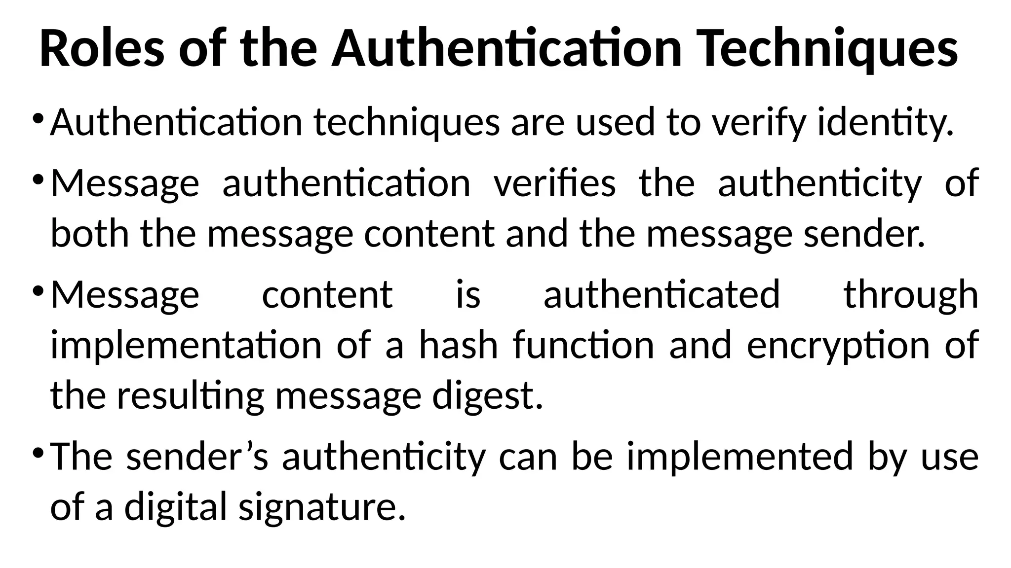 Roles of the Authentication Techniques
•Authentication techniques are used to verify identity.
•Message authentication verifies the authenticity of
both the message content and the message sender.
•Message content is authenticated through
implementation of a hash function and encryption of
the resulting message digest.
•The sender’s authenticity can be implemented by use
of a digital signature.
 