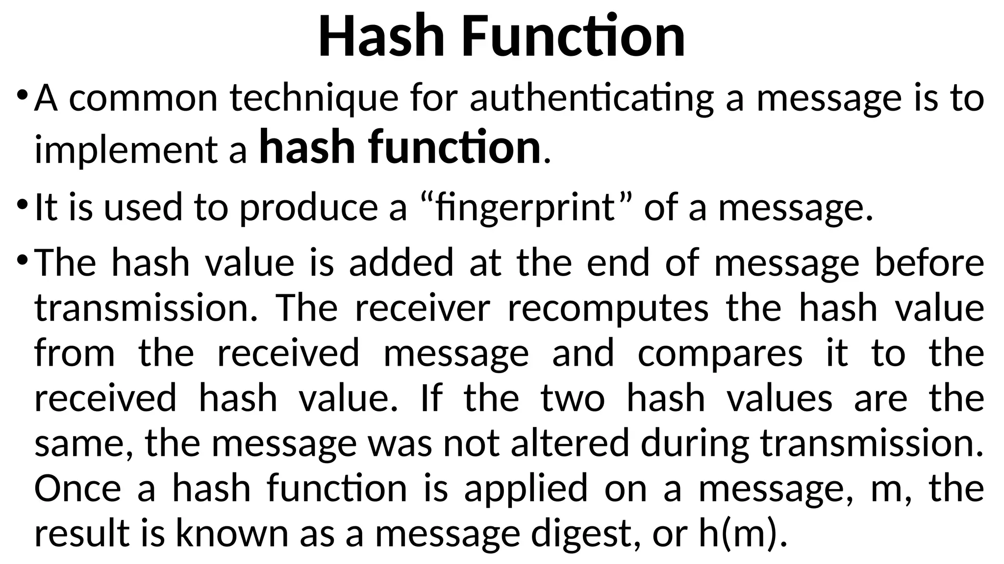 Hash Function
•A common technique for authenticating a message is to
implement a hash function.
•It is used to produce a “fingerprint” of a message.
•The hash value is added at the end of message before
transmission. The receiver recomputes the hash value
from the received message and compares it to the
received hash value. If the two hash values are the
same, the message was not altered during transmission.
Once a hash function is applied on a message, m, the
result is known as a message digest, or h(m).
 