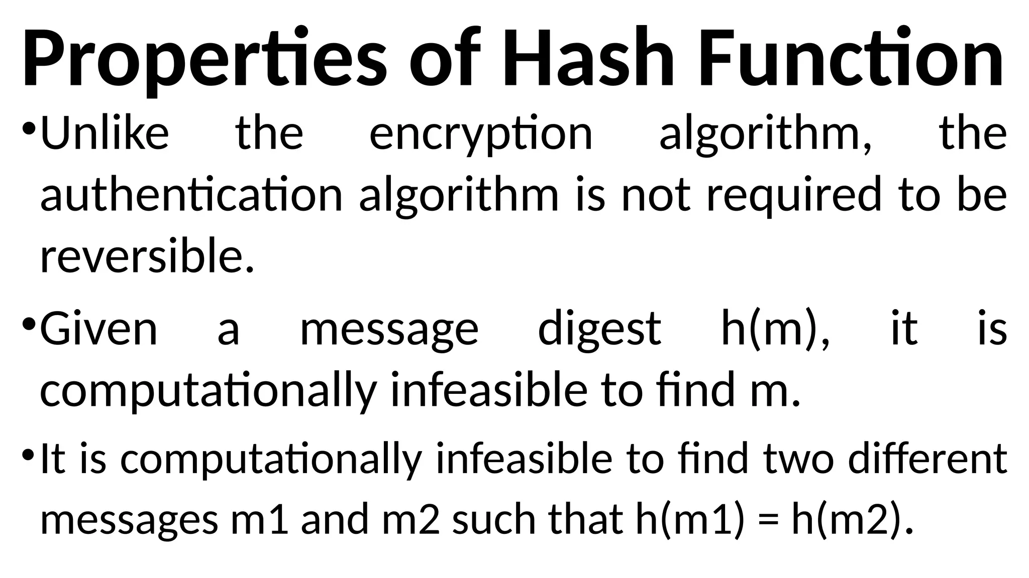 Properties of Hash Function
•Unlike the encryption algorithm, the
authentication algorithm is not required to be
reversible.
•Given a message digest h(m), it is
computationally infeasible to find m.
•It is computationally infeasible to find two different
messages m1 and m2 such that h(m1) = h(m2).
 