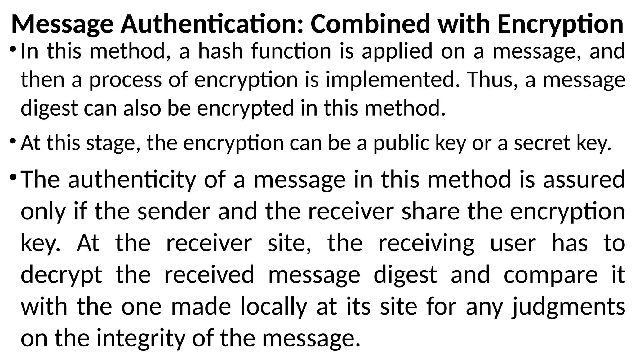 Message Authentication: Combined with Encryption
•In this method, a hash function is applied on a message, and
then a process of encryption is implemented. Thus, a message
digest can also be encrypted in this method.
• At this stage, the encryption can be a public key or a secret key.
•The authenticity of a message in this method is assured
only if the sender and the receiver share the encryption
key. At the receiver site, the receiving user has to
decrypt the received message digest and compare it
with the one made locally at its site for any judgments
on the integrity of the message.
 