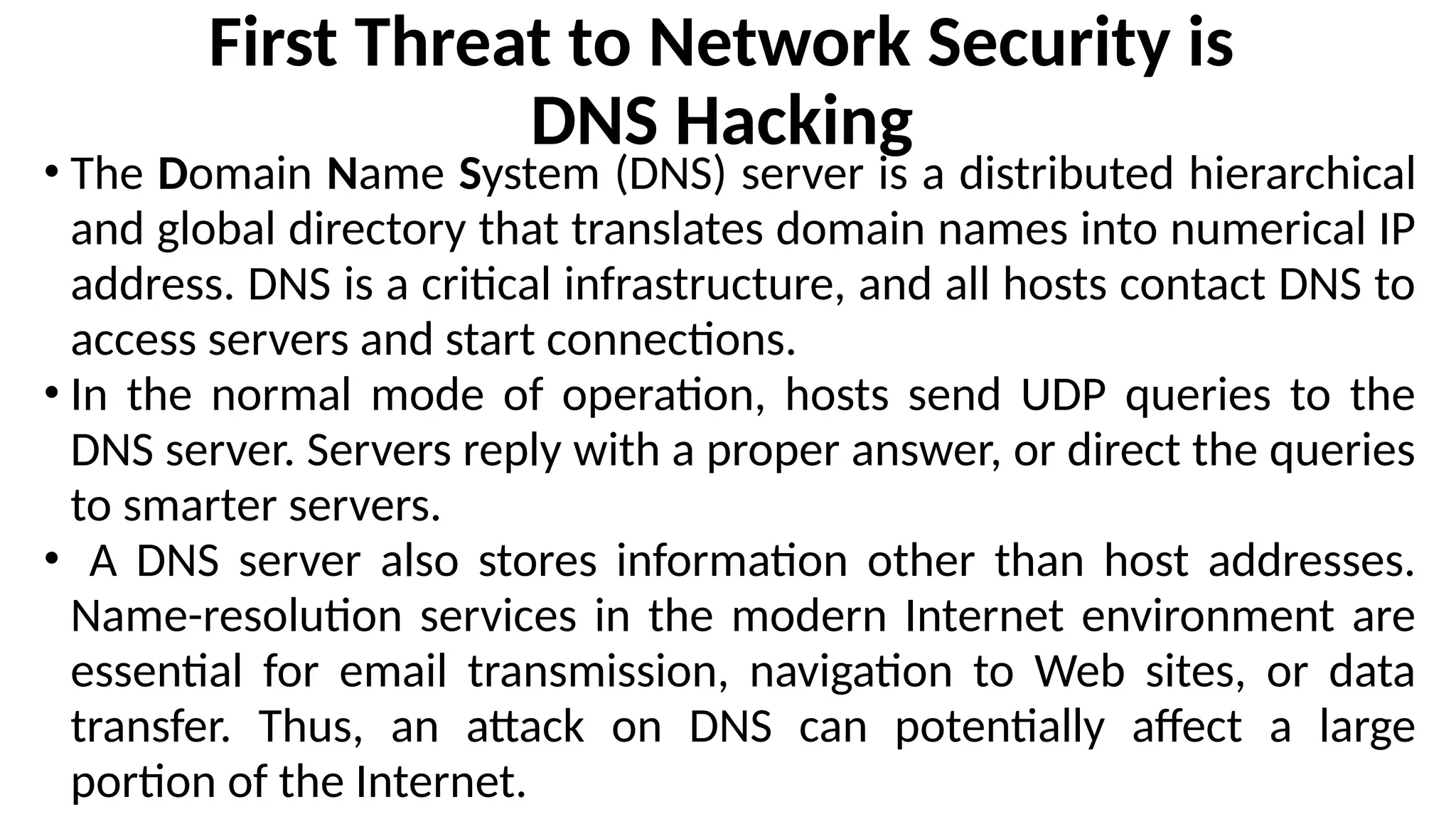First Threat to Network Security is
DNS Hacking
• The Domain Name System (DNS) server is a distributed hierarchical
and global directory that translates domain names into numerical IP
address. DNS is a critical infrastructure, and all hosts contact DNS to
access servers and start connections.
• In the normal mode of operation, hosts send UDP queries to the
DNS server. Servers reply with a proper answer, or direct the queries
to smarter servers.
• A DNS server also stores information other than host addresses.
Name-resolution services in the modern Internet environment are
essential for email transmission, navigation to Web sites, or data
transfer. Thus, an attack on DNS can potentially affect a large
portion of the Internet.
 