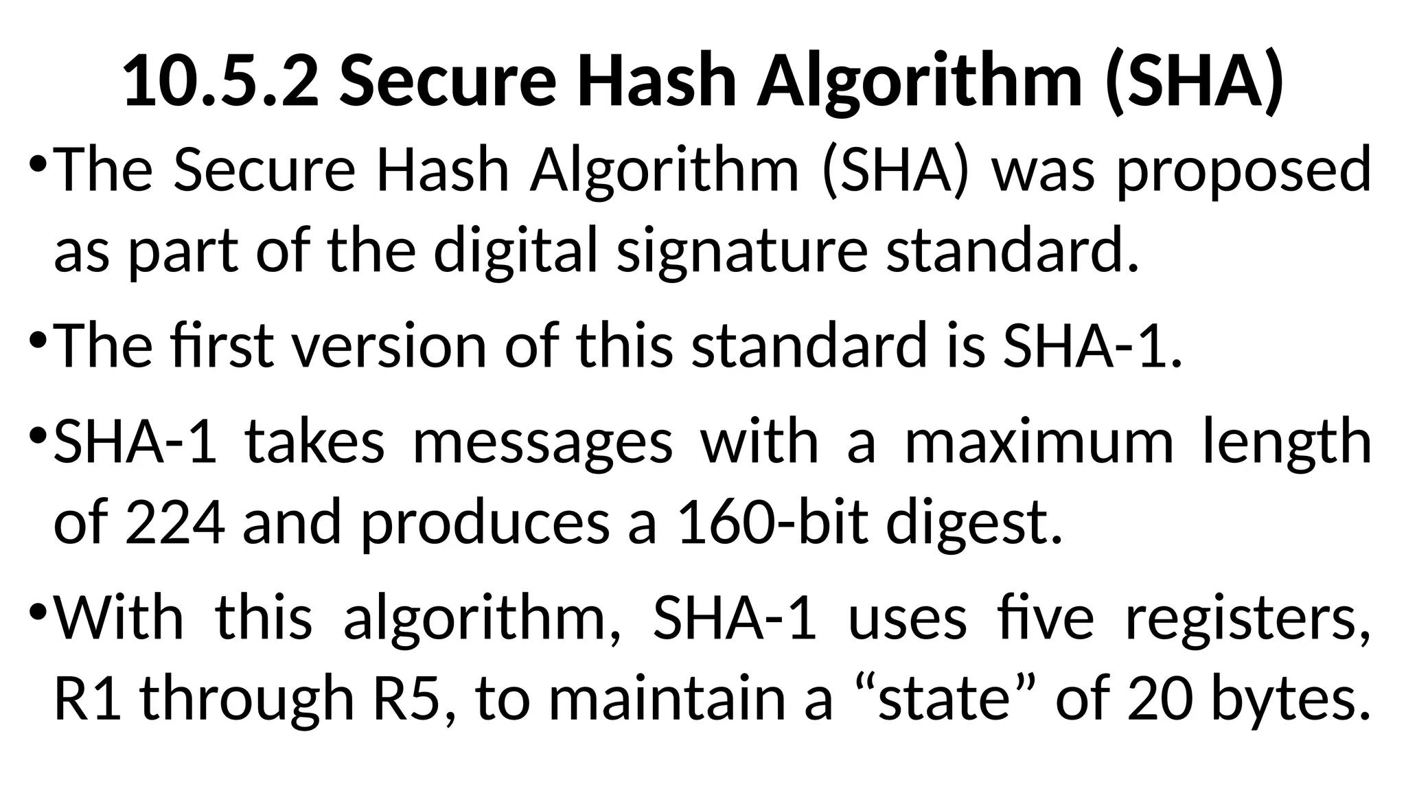 10.5.2 Secure Hash Algorithm (SHA)
•The Secure Hash Algorithm (SHA) was proposed
as part of the digital signature standard.
•The first version of this standard is SHA-1.
•SHA-1 takes messages with a maximum length
of 224 and produces a 160-bit digest.
•With this algorithm, SHA-1 uses five registers,
R1 through R5, to maintain a “state” of 20 bytes.
 