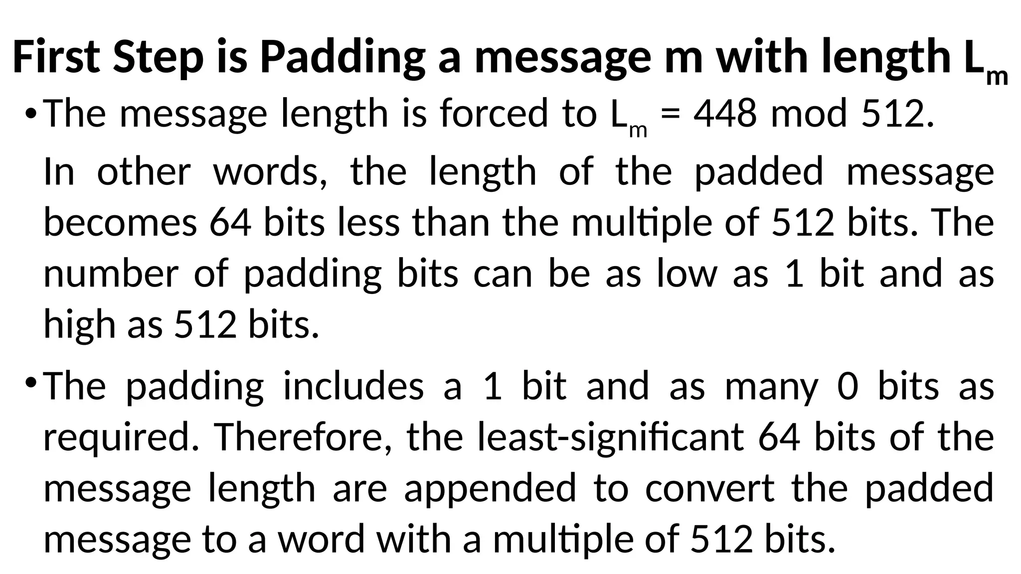 First Step is Padding a message m with length Lm
•The message length is forced to Lm = 448 mod 512.
In other words, the length of the padded message
becomes 64 bits less than the multiple of 512 bits. The
number of padding bits can be as low as 1 bit and as
high as 512 bits.
•The padding includes a 1 bit and as many 0 bits as
required. Therefore, the least-significant 64 bits of the
message length are appended to convert the padded
message to a word with a multiple of 512 bits.
 
