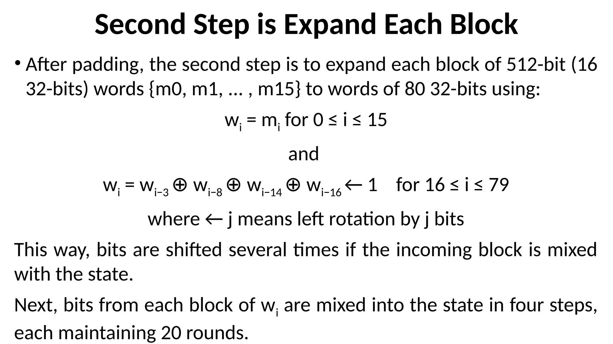 Second Step is Expand Each Block
• After padding, the second step is to expand each block of 512-bit (16
32-bits) words {m0, m1, ... , m15} to words of 80 32-bits using:
wi = mi for 0 ≤ i ≤ 15
and
wi = wi−3 w
⊕ i−8 w
⊕ i−14 w
⊕ i−16 ← 1 for 16 ≤ i ≤ 79
where ← j means left rotation by j bits
This way, bits are shifted several times if the incoming block is mixed
with the state.
Next, bits from each block of wi are mixed into the state in four steps,
each maintaining 20 rounds.
 