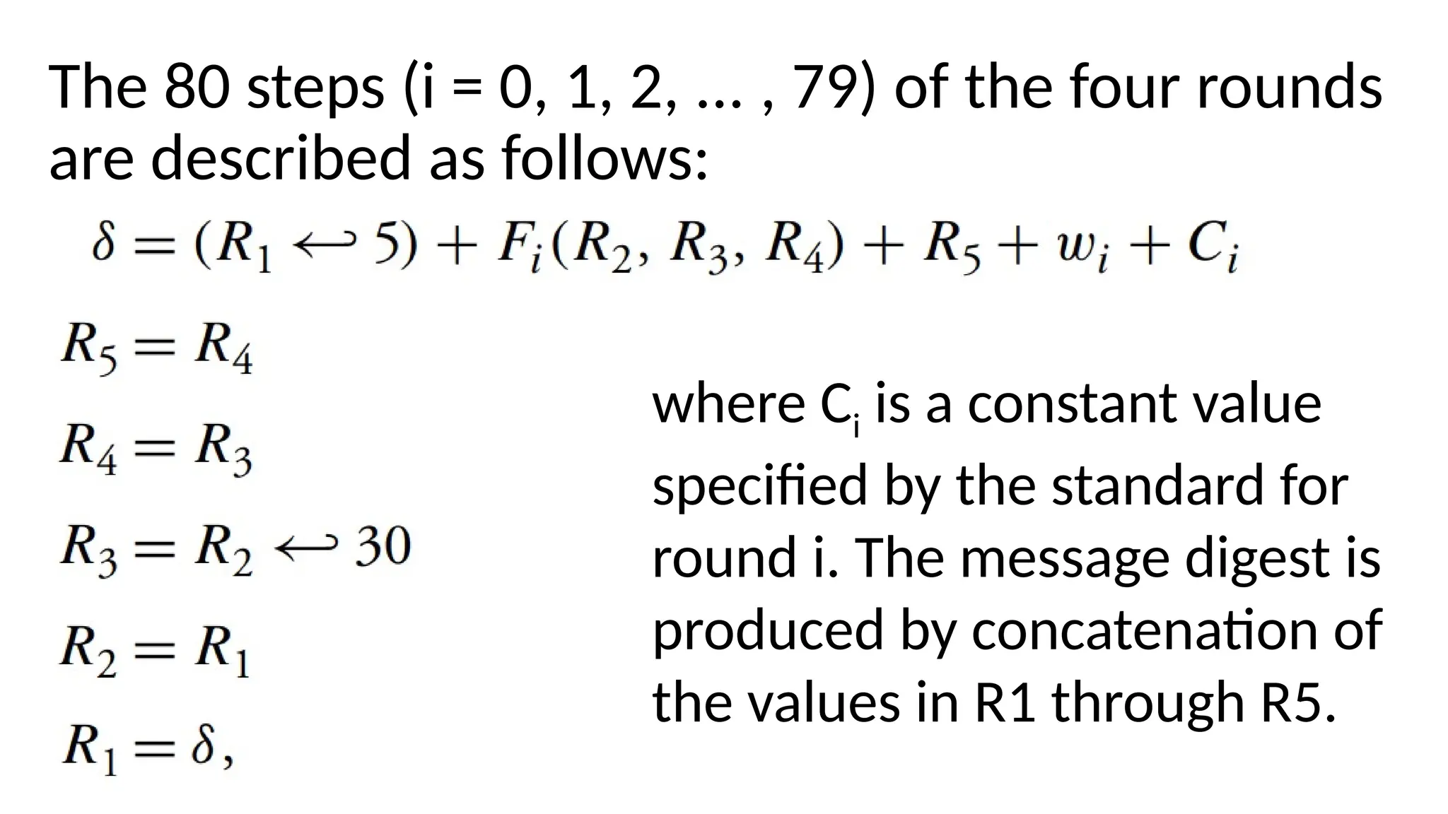 The 80 steps (i = 0, 1, 2, ... , 79) of the four rounds
are described as follows:
where Ci is a constant value
specified by the standard for
round i. The message digest is
produced by concatenation of
the values in R1 through R5.
 