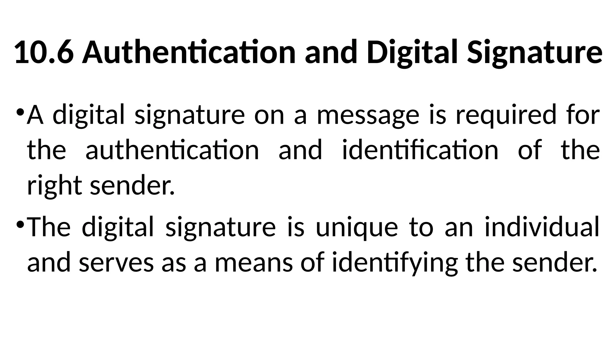 10.6 Authentication and Digital Signature
•A digital signature on a message is required for
the authentication and identification of the
right sender.
•The digital signature is unique to an individual
and serves as a means of identifying the sender.
 