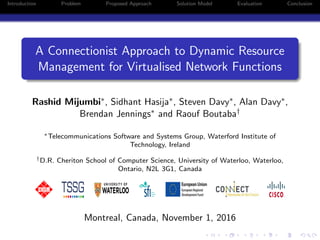 Introduction Problem Proposed Approach Solution Model Evaluation Conclusion
A Connectionist Approach to Dynamic Resource
Management for Virtualised Network Functions
Rashid Mijumbi∗, Sidhant Hasija∗, Steven Davy∗, Alan Davy∗,
Brendan Jennings∗ and Raouf Boutaba†
∗Telecommunications Software and Systems Group, Waterford Institute of
Technology, Ireland
†D.R. Cheriton School of Computer Science, University of Waterloo, Waterloo,
Ontario, N2L 3G1, Canada
Montreal, Canada, November 1, 2016
 