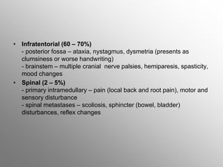 • Infratentorial (60 – 70%)
- posterior fossa – ataxia, nystagmus, dysmetria (presents as
clumsiness or worse handwriting)
- brainstem – multiple cranial nerve palsies, hemiparesis, spasticity,
mood changes
• Spinal (2 – 5%)
- primary intramedullary – pain (local back and root pain), motor and
sensory disturbance
- spinal metastases – scoliosis, sphincter (bowel, bladder)
disturbances, reflex changes
 
