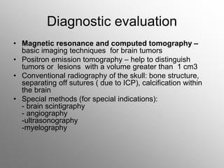 Diagnostic evaluation
• Magnetic resonance and computed tomography –
basic imaging techniques for brain tumors
• Positron emission tomography – help to distinguish
tumors or lesions with a volume greater than 1 cm3
• Conventional radiography of the skull: bone structure,
separating off sutures ( due to ICP), calcification within
the brain
• Special methods (for special indications):
- brain scintigraphy
- angiography
-ultrasonography
-myelography
 