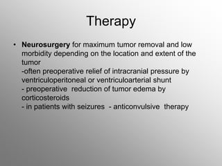 Therapy
• Neurosurgery for maximum tumor removal and low
morbidity depending on the location and extent of the
tumor
-often preoperative relief of intracranial pressure by
ventriculoperitoneal or ventriculoarterial shunt
- preoperative reduction of tumor edema by
corticosteroids
- in patients with seizures - anticonvulsive therapy
 