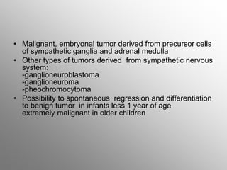• Malignant, embryonal tumor derived from precursor cells
of sympathetic ganglia and adrenal medulla
• Other types of tumors derived from sympathetic nervous
system:
-ganglioneuroblastoma
-ganglioneuroma
-pheochromocytoma
• Possibility to spontaneous regression and differentiation
to benign tumor in infants less 1 year of age
extremely malignant in older children
 