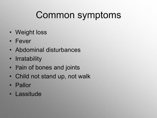 Common symptoms
• Weight loss
• Fever
• Abdominal disturbances
• Irratability
• Pain of bones and joints
• Child not stand up, not walk
• Pallor
• Lassitude
 