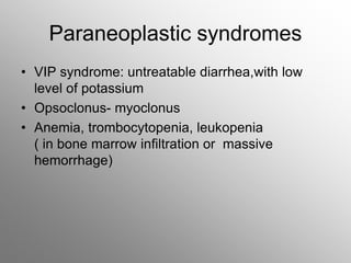 Paraneoplastic syndromes
• VIP syndrome: untreatable diarrhea,with low
level of potassium
• Opsoclonus- myoclonus
• Anemia, trombocytopenia, leukopenia
( in bone marrow infiltration or massive
hemorrhage)
 