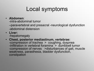 Local symptoms
• Abdomen:
-intra-abdominal tumor
–paravertebral and presacral -neurological dysfunction
-abdominal distension
• Liver:
-hepatomegaly
• Chest, posterior mediastinum, vertebrae:
-compression of trachea > coughing, dyspnea
-infiltration in vertebral foramina > dumbbell tumor
-compression of nerves >disturbances of gait, muscle
weakness, parasthesia, bladder dysfunction,
constipation
 