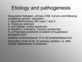Etiology and pathogenesis
• Association between primary CNS tumors and following
conditions/ genetic disorders :
1. Neurofibromatosis (NF) type 1 and 2
2. Tuberous sclerosis
3. Von Hippel- Lindau syndrome
4. Gordlin’s, Cowden’s, Turcot’s syndromes
5. Li-Fraumeni syndrome (mutation of suppressor
oncogene p53)
• Deletion of chromosome 17 or 20 (medulloblastoma)
• Exposition of the brain to ionizing radiation i.e. after
cranial radiotherapy in leukemia
 