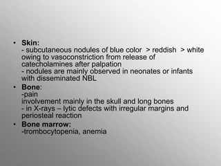 • Skin:
- subcutaneous nodules of blue color > reddish > white
owing to vasoconstriction from release of
catecholamines after palpation
- nodules are mainly observed in neonates or infants
with disseminated NBL
• Bone:
-pain
involvement mainly in the skull and long bones
- in X-rays – lytic defects with irregular margins and
periosteal reaction
• Bone marrow:
-trombocytopenia, anemia
 
