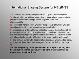 International Staging System for NBL(INSS)
• 1 - localized tumor with complete excision,lymph nodes negative
• 2a - localized tumor without incomplete gross excision, representative,
ipsilateral nonadherent lymph nodes negative for tumor
microscopically
• 2b – ipsilateral nonadherent lymph nodes positive for tumor. Enlarged
contralateral lymph nodes negative microscopically
• 3 – unresectable unilateral tumor infiltrating across the midline,with or
without regional lymph node involvement or localized unilateral tumor
with contralateral regional lymph node involvement or – midline tumor
with bilateral extension by infiltration or by lymph node involvement
• 4 – any primary tumor with dissemination to distant lymph nodes, bone,
bone marrow, liver, skin or other organs (except as defined for stage
4S
• 4s localized primary tumor (as defined for stages 1, 2a, 2b) with
dissemination limited to skin, liver or bone marrow; limited to
infants aged less than 1 year)
 