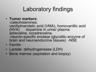 Laboratory findings
• Tumor markers:
-catecholamines:
vanillylmandelic acid (VMA), homovanillic acid
(HVA) dopamine in urine/ plasma
adrenaline, noradrenaline
-neuron-specific enolase (glycolitic enzyme of
brain and neuroendocrine tissues) -NSE
• Ferritin
• Lactate dehydrogenease (LDH)
• Bone marrow (aspiration and biopsy)
 