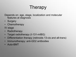 Therapy
Depends on: age, stage, localization and molecular
features at diagnosis
• Surgery
• Chemotherapy
IV stage
• Radiotherapy
• Target radiotherapy (I-131-mIBG)
• Differentiation therapy (retinoids 13-cis and all-trans)
• Immunotherapy: anti-GD2 antibodies
• Auto-BMT
 