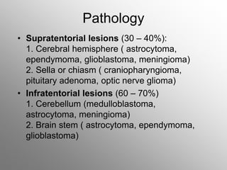 Pathology
• Supratentorial lesions (30 – 40%):
1. Cerebral hemisphere ( astrocytoma,
ependymoma, glioblastoma, meningioma)
2. Sella or chiasm ( craniopharyngioma,
pituitary adenoma, optic nerve glioma)
• Infratentorial lesions (60 – 70%)
1. Cerebellum (medulloblastoma,
astrocytoma, meningioma)
2. Brain stem ( astrocytoma, ependymoma,
glioblastoma)
 