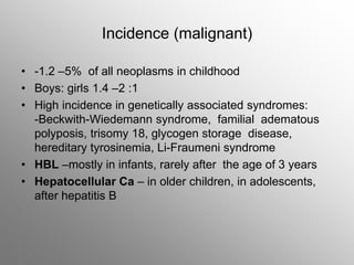 Incidence (malignant)
• -1.2 –5% of all neoplasms in childhood
• Boys: girls 1.4 –2 :1
• High incidence in genetically associated syndromes:
-Beckwith-Wiedemann syndrome, familial adematous
polyposis, trisomy 18, glycogen storage disease,
hereditary tyrosinemia, Li-Fraumeni syndrome
• HBL –mostly in infants, rarely after the age of 3 years
• Hepatocellular Ca – in older children, in adolescents,
after hepatitis B
 