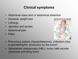 Clinical symptoms
• Abdominal mass and/ or abdominal distention
• Anorexia, weight loss
• Lethargy
• Jaundice and ascites
• Abdominal pain
• Pallor
• Precocious puberty (hepatoblastoma), virilization (due
to gonadotrophin production by the tumor)
• Generalized osteoporosis (HBL)- tumor cells secrete
osteoclast-activating factor
 