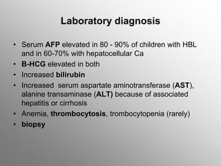 Laboratory diagnosis
• Serum AFP elevated in 80 - 90% of children with HBL
and in 60-70% with hepatocellular Ca
• B-HCG elevated in both
• Increased bilirubin
• Increased serum aspartate aminotransferase (AST),
alanine transaminase (ALT) because of associated
hepatitis or cirrhosis
• Anemia, thrombocytosis, trombocytopenia (rarely)
• biopsy
 