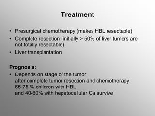 Treatment
• Presurgical chemotherapy (makes HBL resectable)
• Complete resection (initially > 50% of liver tumors are
not totally resectable)
• Liver transplantation
Prognosis:
• Depends on stage of the tumor
after complete tumor resection and chemotherapy
65-75 % children with HBL
and 40-60% with hepatocellular Ca survive
 