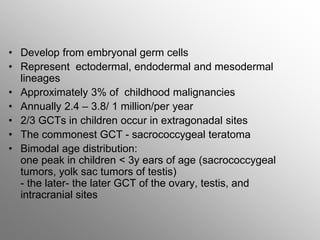 • Develop from embryonal germ cells
• Represent ectodermal, endodermal and mesodermal
lineages
• Approximately 3% of childhood malignancies
• Annually 2.4 – 3.8/ 1 million/per year
• 2/3 GCTs in children occur in extragonadal sites
• The commonest GCT - sacrococcygeal teratoma
• Bimodal age distribution:
one peak in children < 3y ears of age (sacrococcygeal
tumors, yolk sac tumors of testis)
- the later- the later GCT of the ovary, testis, and
intracranial sites
 
