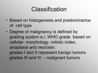 Classification
• Based on histogenesis and predominance
of cell type
• Degree of malignancy is defined by
grading system e.i. WHO grade based on
cellular morphology, mitotic index,
anaplasia and necrosis:
grades I and II represent benign tumors
grades III and IV - malignant tumors
 