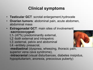 Clinical symptoms
• Testicular GCT :scrotal enlargement,hydrocele
• Ovarian tumors: abdominal pain, acute abdomen,
abdominal mass
• Extragonadal GCT: main sites of involvement:
-sacrococcygeal:
t.1- (47%) predominantly external,
t.2 -both external and intrapelvic
t.3 -external, pelvix and abdominal
t.4 –entitely presacral,
-mediastinal (dyspnea, wheezing, thoracic pain,
superior vena cava syndrome),
-intracranial (visual disturbances, diabetes insipidus,
hypopituitarism, anorexia, precocious puberty)
 