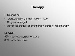 Therapy
• Depend on:
• stage, location, tumor markers level
• Surgery in stage I
• Advanced stages: chemotherapy, surgery, radiotherapy
Survival
95% - sacrococcygeal teratoma
80% -yolk sac tumor
 