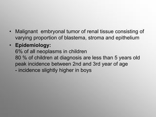 • Malignant embryonal tumor of renal tissue consisting of
varying proportion of blastema, stroma and epithelium
• Epidemiology:
6% of all neoplasms in children
80 % of children at diagnosis are less than 5 years old
peak incidence between 2nd and 3rd year of age
- incidence slightly higher in boys
 