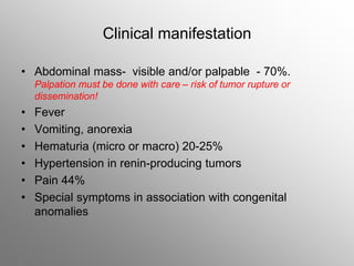 Clinical manifestation
• Abdominal mass- visible and/or palpable - 70%.
Palpation must be done with care – risk of tumor rupture or
dissemination!
• Fever
• Vomiting, anorexia
• Hematuria (micro or macro) 20-25%
• Hypertension in renin-producing tumors
• Pain 44%
• Special symptoms in association with congenital
anomalies
 