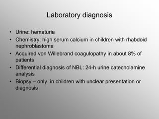 Laboratory diagnosis
• Urine: hematuria
• Chemistry: high serum calcium in children with rhabdoid
nephroblastoma
• Acquired von Willebrand coagulopathy in about 8% of
patients
• Differential diagnosis of NBL: 24-h urine catecholamine
analysis
• Biopsy – only in children with unclear presentation or
diagnosis
 
