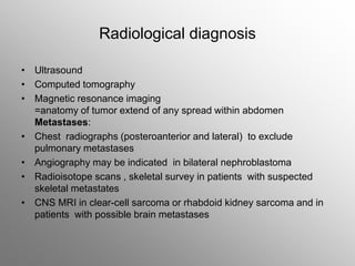 Radiological diagnosis
• Ultrasound
• Computed tomography
• Magnetic resonance imaging
=anatomy of tumor extend of any spread within abdomen
Metastases:
• Chest radiographs (posteroanterior and lateral) to exclude
pulmonary metastases
• Angiography may be indicated in bilateral nephroblastoma
• Radioisotope scans , skeletal survey in patients with suspected
skeletal metastates
• CNS MRI in clear-cell sarcoma or rhabdoid kidney sarcoma and in
patients with possible brain metastases
 