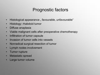 Prognostic factors
• Histological appearance „ favourable, unfavourable”
• Histology: rhabdoid tumor
• Diffuse anaplasia
• Viable malignant cells after preoperative chemotherapy
• Infiltration of tumor capsule
• Invasion of tumor cells into vessels
• Nonradical surgical resection of tumor
• Lymph nodes involvement
• Tumor rupture
• Metastatic spread
• Large tumor volume
 