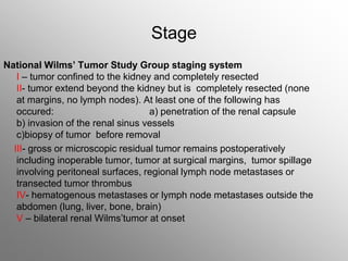Stage
National Wilms’ Tumor Study Group staging system
I – tumor confined to the kidney and completely resected
II- tumor extend beyond the kidney but is completely resected (none
at margins, no lymph nodes). At least one of the following has
occured: a) penetration of the renal capsule
b) invasion of the renal sinus vessels
c)biopsy of tumor before removal
III- gross or microscopic residual tumor remains postoperatively
including inoperable tumor, tumor at surgical margins, tumor spillage
involving peritoneal surfaces, regional lymph node metastases or
transected tumor thrombus
IV- hematogenous metastases or lymph node metastases outside the
abdomen (lung, liver, bone, brain)
V – bilateral renal Wilms’tumor at onset
 