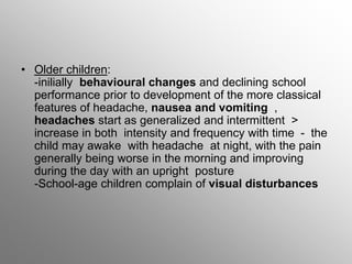 • Older children:
-inilially behavioural changes and declining school
performance prior to development of the more classical
features of headache, nausea and vomiting ,
headaches start as generalized and intermittent >
increase in both intensity and frequency with time - the
child may awake with headache at night, with the pain
generally being worse in the morning and improving
during the day with an upright posture
-School-age children complain of visual disturbances
 